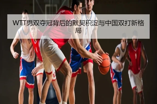 WTT男双夺冠背后的默契积淀与中国双打新格局