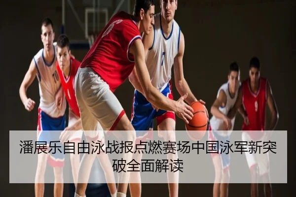 潘展乐自由泳战报点燃赛场中国泳军新突破全面解读