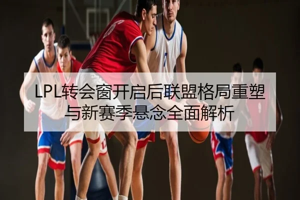 LPL转会窗开启后联盟格局重塑与新赛季悬念全面解析