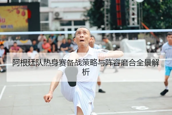 阿根廷队热身赛备战策略与阵容磨合全景解析