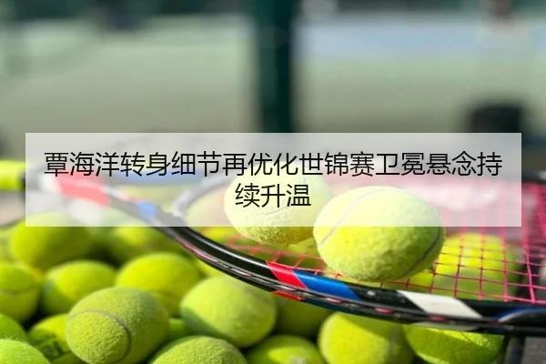 覃海洋转身细节再优化世锦赛卫冕悬念持续升温