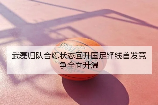 武磊归队合练状态回升国足锋线首发竞争全面升温