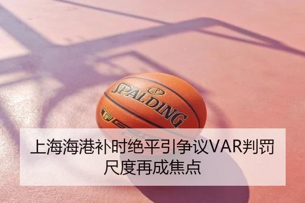 上海海港补时绝平引争议VAR判罚尺度再成焦点