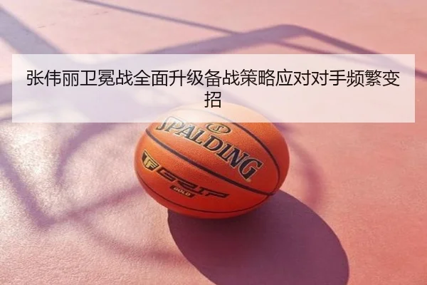 张伟丽卫冕战全面升级备战策略应对对手频繁变招