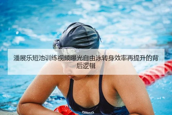 潘展乐短池训练视频曝光自由泳转身效率再提升的背后逻辑