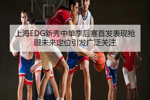 上海EDG新秀中单季后赛首发表现抢眼未来定位引发广泛关注
