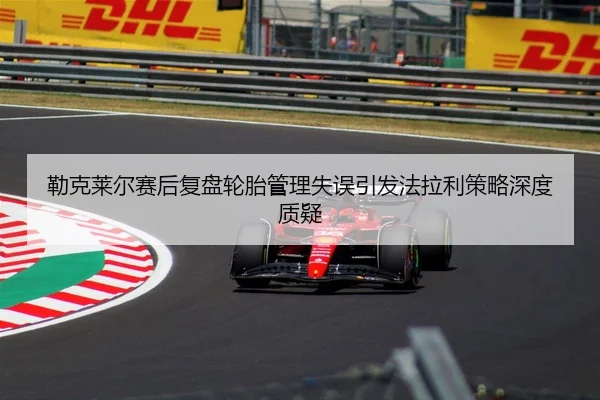 勒克莱尔赛后复盘轮胎管理失误引发法拉利策略深度质疑